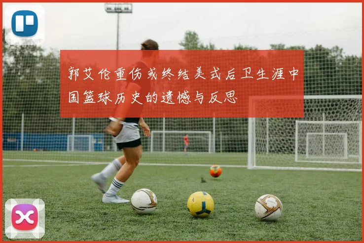 郭艾伦重伤或终结美式后卫生涯中国篮球历史的遗憾与反思