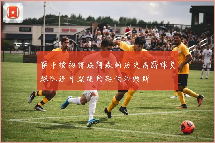 萨卡续约将成阿森纳历史高薪球员球队还计划续约廷伯和赖斯