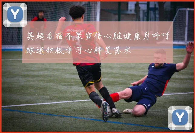 英超名宿齐聚宣传心脏健康月呼吁球迷积极学习心肺复苏术