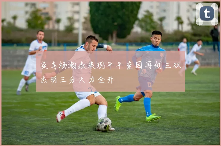 菜鸟杨瀚森表现平平奎因再创三双杰明三分火力全开