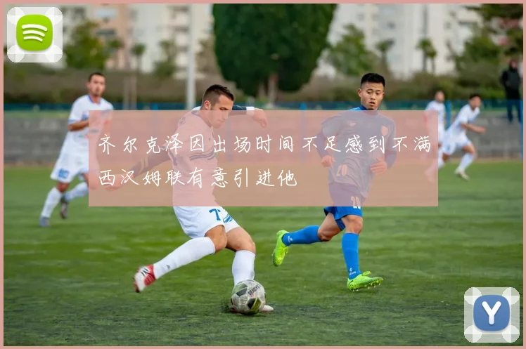 齐尔克泽因出场时间不足感到不满西汉姆联有意引进他