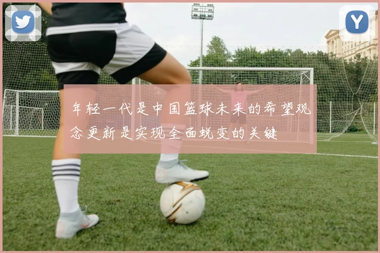 年轻一代是中国篮球未来的希望观念更新是实现全面蜕变的关键