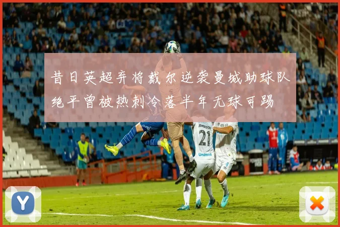 昔日英超弃将戴尔逆袭曼城助球队绝平曾被热刺冷落半年无球可踢