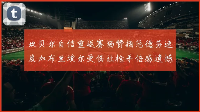 坎贝尔自信重返赛场赞扬范德芬速度加布里埃尔受伤让枪手倍感遗憾
