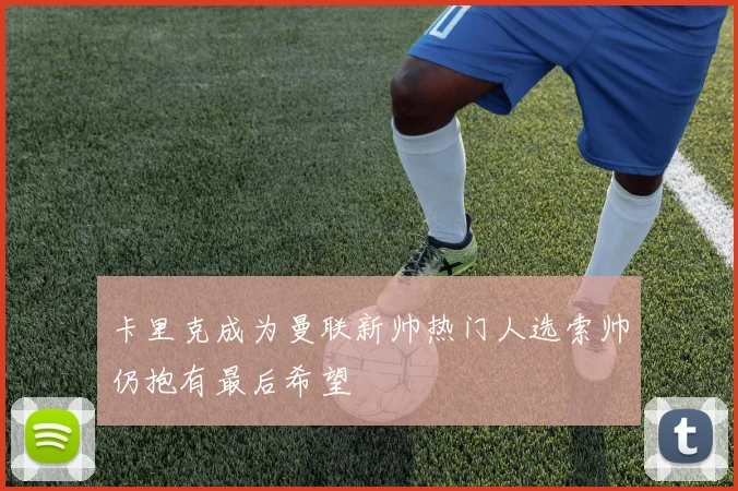 卡里克成为曼联新帅热门人选索帅仍抱有最后希望