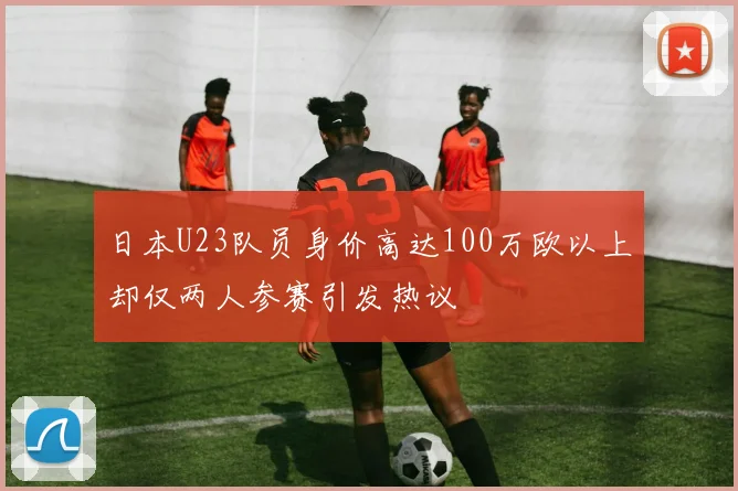 日本U23队员身价高达100万欧以上却仅两人参赛引发热议