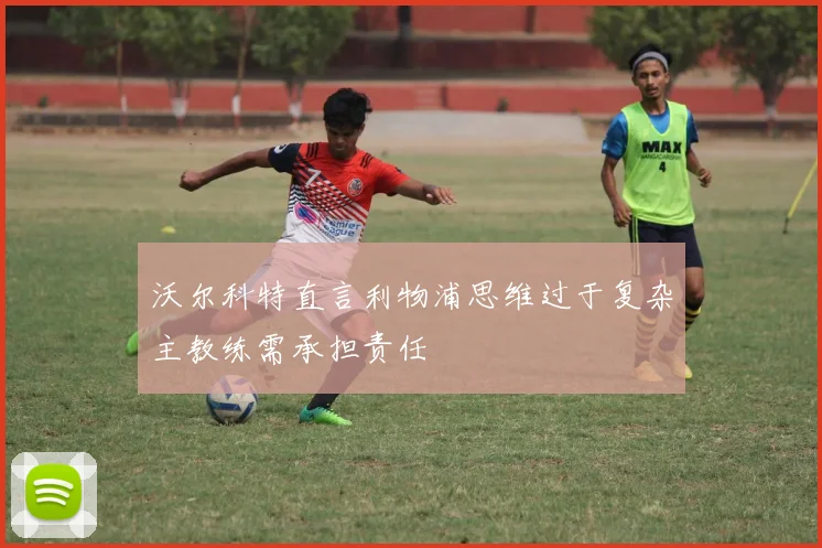沃尔科特直言利物浦思维过于复杂主教练需承担责任