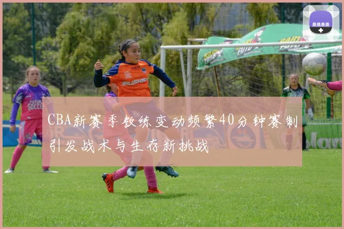 CBA新赛季教练变动频繁40分钟赛制引发战术与生存新挑战