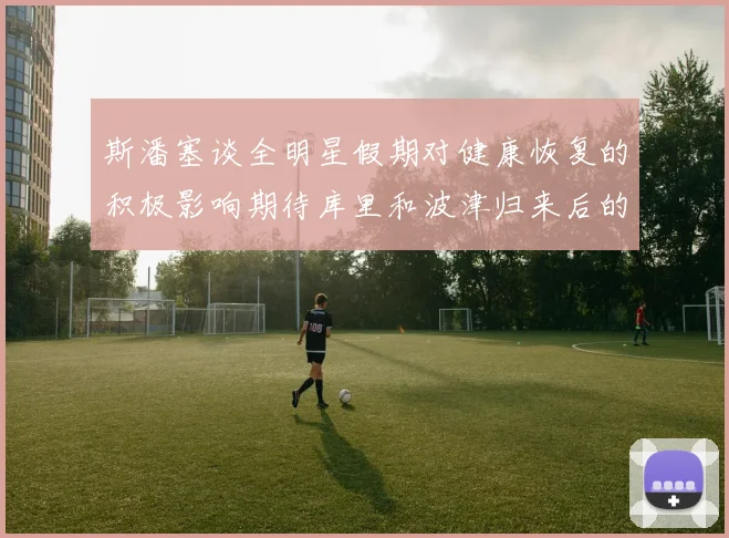 斯潘塞谈全明星假期对健康恢复的积极影响期待库里和波津归来后的全新面貌