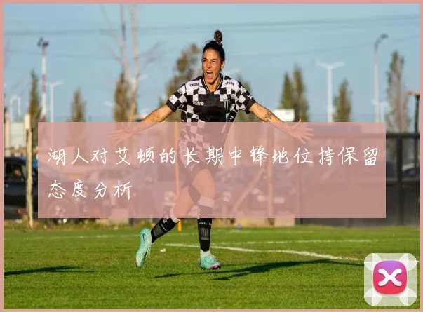 湖人对艾顿的长期中锋地位持保留态度分析