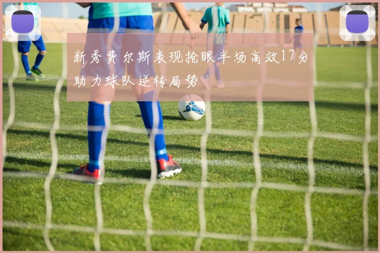 新秀费尔斯表现抢眼半场高效17分助力球队逆转局势