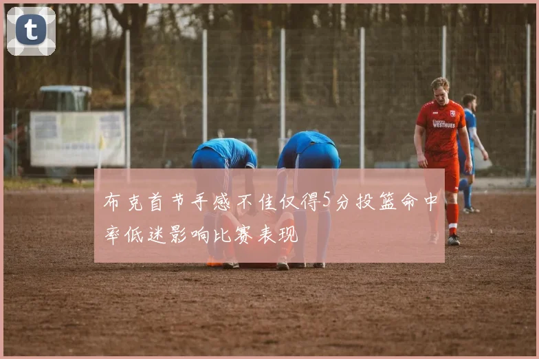 布克首节手感不佳仅得5分投篮命中率低迷影响比赛表现