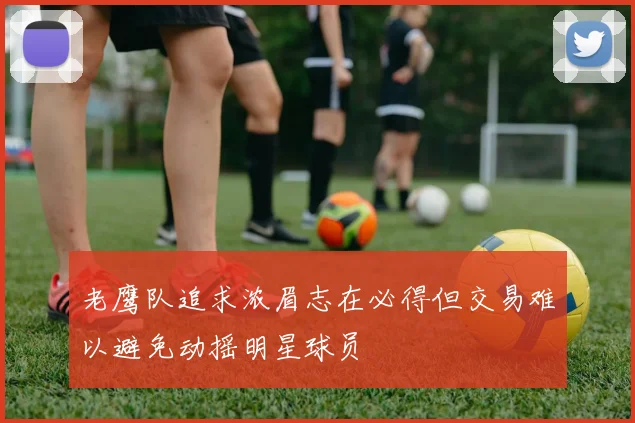 老鹰队追求浓眉志在必得但交易难以避免动摇明星球员