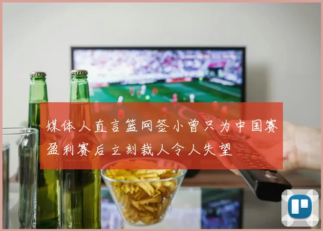 媒体人直言篮网签小曾只为中国赛盈利赛后立刻裁人令人失望