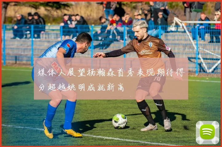 媒体人展望杨瀚森首秀表现期待得分超越姚明成就新高