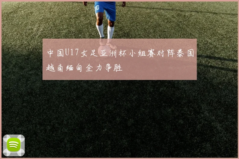中国U17女足亚洲杯小组赛对阵泰国越南缅甸全力争胜