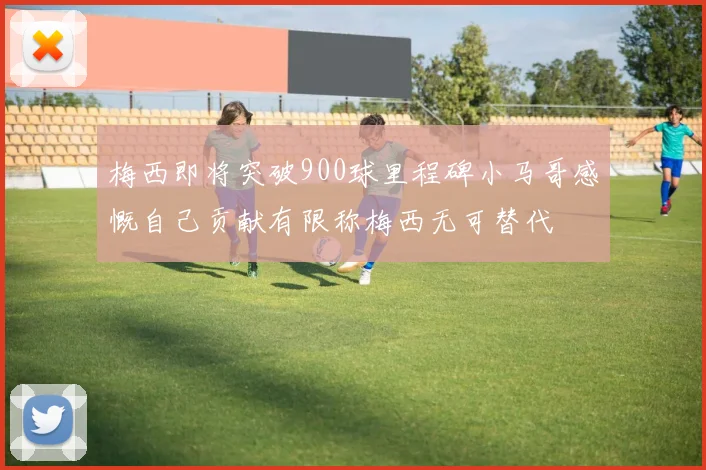 梅西即将突破900球里程碑小马哥感慨自己贡献有限称梅西无可替代